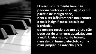 Um ser infinitamente bom não
poderia conter a mais insignificante
parcela de malignidade,
nem o ser infinitamente mau conter
a mais insignificante parcela de
bondade,
do mesmo modo que um objeto não
pode ser de um negro absoluto, com
a mais ligeira nuança de branco,
nem de um branco absoluto com a
mais pequenina mancha preta.
 