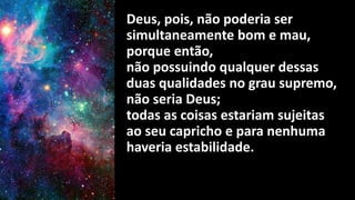 Deus, pois, não poderia ser
simultaneamente bom e mau,
porque então,
não possuindo qualquer dessas
duas qualidades no grau supremo,
não seria Deus;
todas as coisas estariam sujeitas
ao seu capricho e para nenhuma
haveria estabilidade.
 