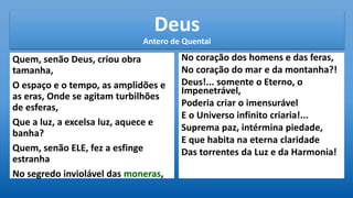 Deus
Antero de Quental
Quem, senão Deus, criou obra
tamanha,
O espaço e o tempo, as amplidões e
as eras, Onde se agitam turbilhões
de esferas,
Que a luz, a excelsa luz, aquece e
banha?
Quem, senão ELE, fez a esfinge
estranha
No segredo inviolável das moneras,
No coração dos homens e das feras,
No coração do mar e da montanha?!
Deus!... somente o Eterno, o
Impenetrável,
Poderia criar o imensurável
E o Universo infinito criaria!...
Suprema paz, intérmina piedade,
E que habita na eterna claridade
Das torrentes da Luz e da Harmonia!
 
