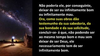 Não poderia ele, por conseguinte,
deixar de ser ou infinitamente bom
ou infinitamente mau.
Ora, como suas obras dão
testemunho da sua sabedoria, da
sua bondade e da sua solicitude,
concluir-se- á que, não podendo ser
ao mesmo tempo bom e mau sem
deixar de ser Deus, ele
necessariamente tem de ser
infinitamente bom.
 