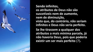 Sendo infinitos,
os atributos de Deus não são
suscetíveis nem de aumento,
nem de diminuição,
visto que, do contrário, não seriam
infinitos e Deus não seria perfeito.
Se lhe tirassem a qualquer dos
atributos a mais mínima parcela, já
não haveria Deus, pois que poderia
existir um ser mais perfeito (7).
 
