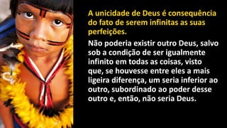 A unicidade de Deus é consequência
do fato de serem infinitas as suas
perfeições.
Não poderia existir outro Deus, salvo
sob a condição de ser igualmente
infinito em todas as coisas, visto
que, se houvesse entre eles a mais
ligeira diferença, um seria inferior ao
outro, subordinado ao poder desse
outro e, então, não seria Deus.
 