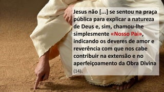 Jesus não [...] se sentou na praça
pública para explicar a natureza
de Deus e, sim, chamou-lhe
simplesmente «Nosso Pai»,
indicando os deveres de amor e
reverência com que nos cabe
contribuir na extensão e no
aperfeiçoamento da Obra Divina
(14).
 