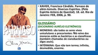 • XAVIER, Francisco Cândido. Parnaso de
além-túmulo. Diversos Espíritos. (Pelo
Espírito Antero de Quental). 18. ed. Rio de
Janeiro: FEB, 2006, p. 90.
GLOSSÁRIO
(DICIONÁRIO AURÉLIO ELETRÔNICO)
• MONERAS: são todos os seres vivos
unicelulares e procariontes: No reino das
moneras estão as bactérias e as cianofíceas
(também chamadas de cianobactérias ou
algas azuis).
• INTÉRMINA: Que não tem termo; infinito,
desmedido, enorme.
 