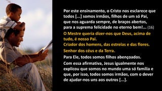 Por este ensinamento, o Cristo nos esclarece que
todos [...] somos irmãos, filhos de um só Pai,
que nos aguarda sempre, de braços abertos,
para a suprema felicidade no eterno bem!... (16)
O Mestre queria dizer-nos que Deus, acima de
tudo, é nosso Pai.
Criador dos homens, das estrelas e das flores.
Senhor dos céus e da Terra.
Para Ele, todos somos filhos abençoados.
Com essa afirmativa, Jesus igualmente nos
explicou que somos no mundo uma só família e
que, por isso, todos somos irmãos, com o dever
de ajudar-nos uns aos outros [...].
 