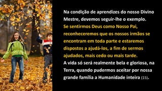 Na condição de aprendizes do nosso Divino
Mestre, devemos seguir-lhe o exemplo.
Se sentirmos Deus como Nosso Pai,
reconheceremos que os nossos irmãos se
encontram em toda parte e estaremos
dispostos a ajudá-los, a fim de sermos
ajudados, mais cedo ou mais tarde.
A vida só será realmente bela e gloriosa, na
Terra, quando pudermos aceitar por nossa
grande família a Humanidade inteira (15).
 