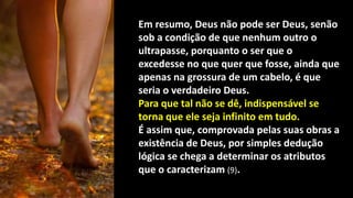 Em resumo, Deus não pode ser Deus, senão
sob a condição de que nenhum outro o
ultrapasse, porquanto o ser que o
excedesse no que quer que fosse, ainda que
apenas na grossura de um cabelo, é que
seria o verdadeiro Deus.
Para que tal não se dê, indispensável se
torna que ele seja infinito em tudo.
É assim que, comprovada pelas suas obras a
existência de Deus, por simples dedução
lógica se chega a determinar os atributos
que o caracterizam (9).
 