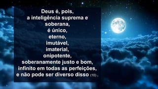 Deus é, pois,
a inteligência suprema e
soberana,
é único,
eterno,
imutável,
imaterial,
onipotente,
soberanamente justo e bom,
infinito em todas as perfeições,
e não pode ser diverso disso (10) .
 