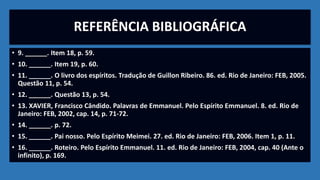 REFERÊNCIA BIBLIOGRÁFICA
• 9. ______. Item 18, p. 59.
• 10. ______. Item 19, p. 60.
• 11. ______. O livro dos espíritos. Tradução de Guillon Ribeiro. 86. ed. Rio de Janeiro: FEB, 2005.
Questão 11, p. 54.
• 12. ______. Questão 13, p. 54.
• 13. XAVIER, Francisco Cândido. Palavras de Emmanuel. Pelo Espírito Emmanuel. 8. ed. Rio de
Janeiro: FEB, 2002, cap. 14, p. 71-72.
• 14. ______. p. 72.
• 15. ______. Pai nosso. Pelo Espírito Meimei. 27. ed. Rio de Janeiro: FEB, 2006. Item 1, p. 11.
• 16. ______. Roteiro. Pelo Espírito Emmanuel. 11. ed. Rio de Janeiro: FEB, 2004, cap. 40 (Ante o
infinito), p. 169.
 