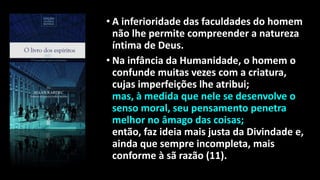 • A inferioridade das faculdades do homem
não lhe permite compreender a natureza
íntima de Deus.
• Na infância da Humanidade, o homem o
confunde muitas vezes com a criatura,
cujas imperfeições lhe atribui;
mas, à medida que nele se desenvolve o
senso moral, seu pensamento penetra
melhor no âmago das coisas;
então, faz ideia mais justa da Divindade e,
ainda que sempre incompleta, mais
conforme à sã razão (11).
 