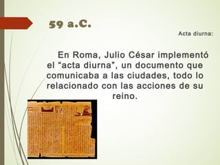 59 a.C.
Acta diurna:
En Roma, Julio César implementó
el “acta diurna”, un documento que
comunicaba a las ciudades, todo lo
relacionado con las acciones de su
reino.
 