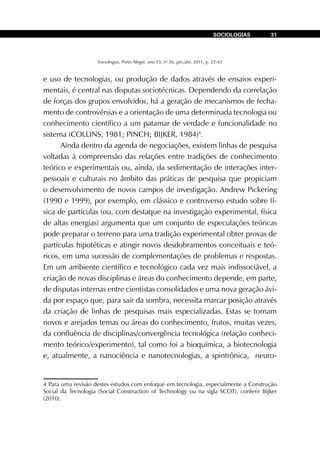 Sociologias, Porto Alegre, ano 13, no
26, jan./abr. 2011, p. 22-42
SOCIOLOGIAS 31
e uso de tecnologias, ou produção de dados através de ensaios experi-
mentais, é central nas disputas sociotécnicas. Dependendo da correlação
de forças dos grupos envolvidos, há a geração de mecanismos de fecha-
mento de controvérsias e a orientação de uma determinada tecnologia ou
conhecimento científico a um patamar de verdade e funcionalidade no
sistema (COLLINS, 1981; PINCH; BIJKER, 1984)4
.
Ainda dentro da agenda de negociações, existem linhas de pesquisa
voltadas à compreensão das relações entre tradições de conhecimento
teórico e experimentais ou, ainda, da sedimentação de interações inter-
pessoais e culturais no âmbito das práticas de pesquisa que propiciam
o desenvolvimento de novos campos de investigação. Andrew Pickering
(1990 e 1999), por exemplo, em clássico e controverso estudo sobre fí-
sica de partículas (ou, com destaque na investigação experimental, física
de altas energias) argumenta que um conjunto de especulações teóricas
pode preparar o terreno para uma tradição experimental obter provas de
partículas hipotéticas e atingir novos desdobramentos conceituais e teó-
ricos, em uma sucessão de complementações de problemas e respostas.
Em um ambiente científico e tecnológico cada vez mais indissociável, a
criação de novas disciplinas e áreas do conhecimento depende, em parte,
de disputas internas entre cientistas consolidados e uma nova geração ávi-
da por espaço que, para sair da sombra, necessita marcar posição através
da criação de linhas de pesquisas mais especializadas. Estas se tornam
novos e arejados temas ou áreas do conhecimento, frutos, muitas vezes,
da confluência de disciplinas/convergência tecnológica (relação conheci-
mento teórico/experimento), tal como foi a bioquímica, a biotecnologia
e, atualmente, a nanociência e nanotecnologias, a spintrônica, neuro-
4 Para uma revisão destes estudos com enfoque em tecnologia, especialmente a Construção
Social da Tecnologia (Social Construction of Technology ou na sigla SCOT), conferir Bijker
(2010).
 