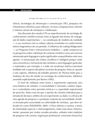 Sociologias, Porto Alegre, ano 13, no
26, jan./abr. 2011, p. 22-42
SOCIOLOGIAS32
ciência, tecnologias da informação e comunicação (TIC), pesquisas em
infraestrutura eletrônica para software, recursos computacionais, Internet
e sistemas virtuais de simulação e colaboração.
Esta discussão dos estudos CTS ou especificamente da sociologia do
conhecimento científico transita entre as ligações das formas de conjuga-
ção de dados experimentais — na constituição de modelos da realidade
— e sua coerência com os relatos culturais envolvidos no conhecimento
teórico hegemônico de um período. A influência de Ludwig Wittgenstein
— via Programa Forte e interacionismo simbólico — pode comprovar-se
na perspectiva sobre a definição do contexto científico como um universo
estruturado pela linguagem e pelos significados compartilhados entre seus
agentes. A estruturação dos relatos científicos é inteligível porque existe
uma convivência e treinamento dos cientistas a uma linguagem particular,
a matemática, por exemplo, e a todo um arcabouço teórico-conceitual
moldado sob o aspecto disciplinar ou temas de pesquisa. Nota-se, quanto
a este aspecto, influência do trabalho pioneiro de Thomas Kuhn para a
mudança de foco de estudo na sociologia do conhecimento, influência
assumida explicitamente por Barnes (1982).
O nível de validação entre teoria e experimento representa uma
zona histórica de embates. A racionalidade é chamada a arbitrar impas-
ses e contradições entre previsões teóricas e a capacidade experimental
de prová-las. Muito mais do que a opinião do cientista individual para a
tomada de decisão e arbítrio de um experimento ou dado, é a eficácia de
uma agenda de pesquisa e a produção conjunta da racionalidade científi-
ca formada pela comunidade ou coletividade de cientistas, que deve ser
levada em conta (SOLOMON, 2001). A física atômica e nuclear, a teoria
da relatividade especial, o eletromagnetismo, todas estas áreas, historica-
mente, passaram por muitos acordos privados, embates entre tradições
de pesquisa e de carreira, negociação profissional, concessões financeiras
 