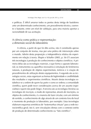 Sociologias, Porto Alegre, ano 13, no
26, jan./abr. 2011, p. 22-42
SOCIOLOGIAS 33
e políticas. É difícil amarrar todos os pontos desta intriga de bastidores
ante um determinado conhecimento, um procedimento técnico, coeren-
te o bastante, entre um nível de validação, para uma maioria apontar a
racionalidade de sua aceitação.
A ciência como prática e representação:
a dimensão social do laboratório
A ciência, a partir do que foi dito acima, não é constituída apenas
por um conjunto de teorias, mas por uma prática de intervenção sobre
o mundo. Advém desta proposição a independência relativa do experi-
mento em relação à teoria. Shapin e Schaffer (2005, p. 56-57) associam
três tecnologias à produção do conhecimento e objetos científicos. A pri-
meira delas são as tecnologias materiais, o que forma o aparato laborato-
rial, os instrumentos ou aparelhos necessários à simulação de fenômenos
naturais, à produção de objetos experimentais, teóricos e à criação de
procedimentos de utilização destes equipamentos. A segunda são as tec-
nologias sociais, estas organizam as formas de legitimidade e credibilidade
dos resultados e experimentos científicos. Através destas tecnologias es-
tabelece-se a ordem de quem faz parte e como se ordena a comunidade
científica, quem pode tecer considerações acerca de um assunto (espe-
cialista) e quem não pode (leigo). A terceira são as tecnologias literárias ou
tecnologias de inscrição, o modo de representar, através de inscrições, os
objetos do conhecimento, é a maneira de fazer circular, com um mínimo
de sentido, o conhecimento de algo através de um contexto fora do local
e momento de produção (o laboratório, por exemplo). Estas tecnologias
elaboram esquemas semióticos de “testemunhas virtuais” para a rede tec-
nocientífica geral; isto é, sem vinculações diretas com o contexto estrito
de produção de determinado conhecimento ou “fato científico”.
 