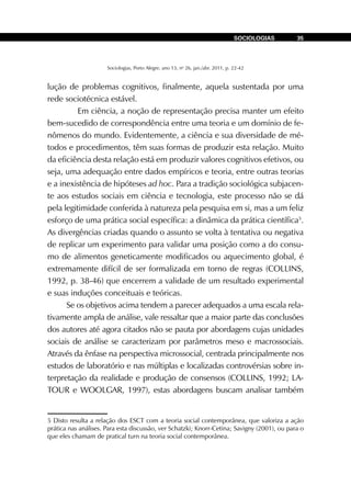 Sociologias, Porto Alegre, ano 13, no
26, jan./abr. 2011, p. 22-42
SOCIOLOGIAS 35
lução de problemas cognitivos, finalmente, aquela sustentada por uma
rede sociotécnica estável.
	 Em ciência, a noção de representação precisa manter um efeito
bem-sucedido de correspondência entre uma teoria e um domínio de fe-
nômenos do mundo. Evidentemente, a ciência e sua diversidade de mé-
todos e procedimentos, têm suas formas de produzir esta relação. Muito
da eficiência desta relação está em produzir valores cognitivos efetivos, ou
seja, uma adequação entre dados empíricos e teoria, entre outras teorias
e a inexistência de hipóteses ad hoc. Para a tradição sociológica subjacen-
te aos estudos sociais em ciência e tecnologia, este processo não se dá
pela legitimidade conferida à natureza pela pesquisa em si, mas a um feliz
esforço de uma prática social específica: a dinâmica da prática científica5
.
As divergências criadas quando o assunto se volta à tentativa ou negativa
de replicar um experimento para validar uma posição como a do consu-
mo de alimentos geneticamente modificados ou aquecimento global, é
extremamente difícil de ser formalizada em torno de regras (COLLINS,
1992, p. 38-46) que encerrem a validade de um resultado experimental
e suas induções conceituais e teóricas.
Se os objetivos acima tendem a parecer adequados a uma escala rela-
tivamente ampla de análise, vale ressaltar que a maior parte das conclusões
dos autores até agora citados não se pauta por abordagens cujas unidades
sociais de análise se caracterizam por parâmetros meso e macrossociais.
Através da ênfase na perspectiva microssocial, centrada principalmente nos
estudos de laboratório e nas múltiplas e localizadas controvérsias sobre in-
terpretação da realidade e produção de consensos (COLLINS, 1992; LA-
TOUR e WOOLGAR, 1997), estas abordagens buscam analisar também
5 Disto resulta a relação dos ESCT com a teoria social contemporânea, que valoriza a ação
prática nas análises. Para esta discussão, ver Schatzki; Knorr-Cetina; Savigny (2001), ou para o
que eles chamam de pratical turn na teoria social contemporânea.
 
