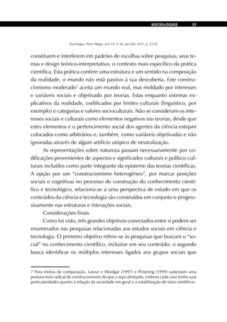 Sociologias, Porto Alegre, ano 13, no
26, jan./abr. 2011, p. 22-42
SOCIOLOGIAS 37
constituem e interferem em padrões de escolhas sobre pesquisas, seus te-
mas e design teórico-interpretativo, o contexto mais específico da prática
científica. Esta prática confere uma estrutura e um sentido na composição
da realidade, o mundo não está passivo à sua descoberta. Este constru-
cionismo moderado7
aceita um mundo real, mas moldado por interesses
e variáveis sociais e objetivado por teorias. Estas enquanto sistemas ex-
plicativos da realidade, codificados por limites culturais (linguístico, por
exemplo) e categorias e valores socioculturais. Não se consideram os inte-
resses sociais e culturais como elementos negativos nas teorias, desde que
estes elementos e o pertencimento social dos agentes da ciência estejam
colocados como arbitrários e, também, como variáveis objetivadas e não
ignoradas através de algum artifício utópico de neutralização.
As representações sobre natureza passam necessariamente por co-
dificações provenientes de aspectos e significados culturais e político-cul-
turais incluídos como parte integrante da episteme das teorias científicas.
A opção por um “construcionismo heterogêneo”, por marcar posições
sociais e cognitivas no processo de construção do conhecimento cientí-
fico e tecnológico, relaciona-se a uma perspectiva de estudo em que os
conteúdos da ciência e tecnologia são construídos em conjunto e progres-
sivamente nas estruturas e interações sociais.
Considerações finais
Como foi visto, três grandes objetivos conectados entre si podem ser
enumerados nas pesquisas relacionadas aos estudos sociais em ciência e
tecnologia. O primeiro objetivo refere-se às pesquisas que buscam o “so-
cial” no conhecimento científico, inclusive em seu conteúdo; o segundo
busca identificar os múltiplos interesses ligados aos grupos sociais que
7 Para efeitos de comparação, Latour e Woolgar (1997) e Pickering (1999) sustentam uma
postura mais radical de construcionismo do que a aqui almejada, embora cada caso tenha suas
particularidades quanto à relação da sociedade em geral e a estabilização de fatos científicos.
 