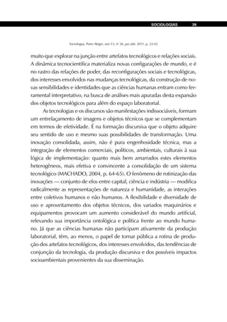 Sociologias, Porto Alegre, ano 13, no
26, jan./abr. 2011, p. 22-42
SOCIOLOGIAS 39
muito que explorar na junção entre artefatos tecnológicos e relações sociais.
A dinâmica tecnocientífica materializa novas configurações de mundo, e é
no rastro das relações de poder, das reconfigurações sociais e tecnológicas,
dos interesses envolvidos nas mudanças tecnológicas, da construção de no-
vas sensibilidades e identidades que as ciências humanas entram como fer-
ramental interpretativo, na busca de análises mais apuradas desta expansão
dos objetos tecnológicos para além do espaço laboratorial.
As tecnologias e os discursos são manifestações indissociáveis, formam
um entrelaçamento de imagens e objetos técnicos que se complementam
em termos de efetividade. É na formação discursiva que o objeto adquire
seu sentido de uso e mesmo suas possibilidades de transformação. Uma
inovação consolidada, assim, não é pura engenhosidade técnica, mas a
integração de elementos comerciais, políticos, ambientais, culturais à sua
lógica de implementação: quanto mais bem amarrados estes elementos
heterogêneos, mais efetiva e convincente a consolidação de um sistema
tecnológico (MACHADO, 2004, p. 64-65). O fenômeno de rotinização das
inovações — conjunto de elos entre capital, ciência e indústria — modifica
radicalmente as representações de natureza e humanidade, as interações
entre coletivos humanos e não humanos. A flexibilidade e diversidade de
uso e aproveitamento dos objetos técnicos, dos variados maquinários e
equipamentos provocam um aumento considerável do mundo artificial,
relevando sua importância ontológica e política frente ao mundo huma-
no. Já que as ciências humanas não participam ativamente da produção
laboratorial, têm, ao menos, o papel de tornar pública a rotina de produ-
ção dos artefatos tecnológicos, dos interesses envolvidos, das tendências de
conjunção da tecnologia, da produção discursiva e dos possíveis impactos
socioambientais provenientes da sua disseminação.
 