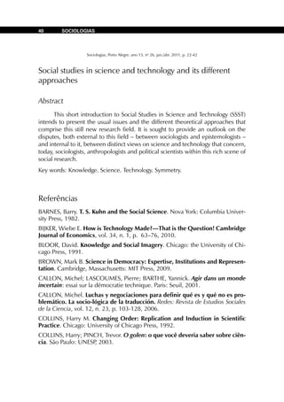 Sociologias, Porto Alegre, ano 13, no
26, jan./abr. 2011, p. 22-42
SOCIOLOGIAS40
Social studies in science and technology and its different
approaches
Abstract
This short introduction to Social Studies in Science and Technology (SSST)
intends to present the usual issues and the different theoretical approaches that
comprise this still new research field. It is sought to provide an outlook on the
disputes, both external to this field – between sociologists and epistemologists –
and internal to it, between distinct views on science and technology that concern,
today, sociologists, anthropologists and political scientists within this rich scene of
social research.
Key words: Knowledge. Science. Technology. Symmetry.
Referências
BARNES, Barry. T. S. Kuhn and the Social Science. Nova York: Columbia Univer-
sity Press, 1982.
BIJKER, Wiebe E. How is Technology Made?—That is the Question! Cambridge
Journal of Economics, vol. 34, n. 1, p. 63–76, 2010.
BLOOR, David. Knowledge and Social Imagery. Chicago: the University of Chi-
cago Press, 1991.
BROWN, Mark B. Science in Democracy: Expertise, Institutions and Represen-
tation. Cambridge, Massachusetts: MIT Press, 2009.
CALLON, Michel; LASCOUMES, Pierre; BARTHE, Yannick. Agir dans un monde
incertain: essai sur la démocratie technique. Paris: Seuil, 2001.
CALLON, Michel. Luchas y negociaciones para definir qué es y qué no es pro-
blemático. La socio-lógica de la traducción. Redes: Revista de Estudios Sociales
de la Ciencia, vol. 12, n. 23, p. 103-128, 2006.
COLLINS, Harry M. Changing Order: Replication and Induction in Scientific
Practice. Chicago: University of Chicago Press, 1992.
COLLINS, Harry; PINCH, Trevor. O golen: o que você deveria saber sobre ciên-
cia. São Paulo: UNESP, 2003.
 
