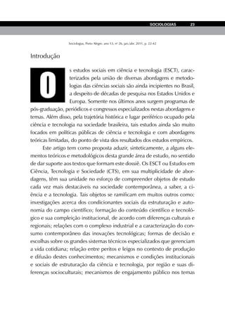 Sociologias, Porto Alegre, ano 13, no
26, jan./abr. 2011, p. 22-42
SOCIOLOGIAS 23
O
Introdução
s estudos sociais em ciência e tecnologia (ESCT), carac-
terizados pela união de diversas abordagens e metodo-
logias das ciências sociais são ainda incipientes no Brasil,
a despeito de décadas de pesquisa nos Estados Unidos e
Europa. Somente nos últimos anos surgem programas de
pós-graduação, periódicos e congressos especializados nestas abordagens e
temas. Além disso, pela trajetória histórica e lugar periférico ocupado pela
ciência e tecnologia na sociedade brasileira, tais estudos ainda são muito
focados em políticas públicas de ciência e tecnologia e com abordagens
teóricas limitadas, do ponto de vista dos resultados dos estudos empíricos.
Este artigo tem como proposta aduzir, sinteticamente, a alguns ele-
mentos teóricos e metodológicos desta grande área de estudo, no sentido
de dar suporte aos textos que formam este dossiê. Os ESCT ou Estudos em
Ciência, Tecnologia e Sociedade (CTS), em sua multiplicidade de abor-
dagens, têm sua unidade no esforço de compreender objetos de estudo
cada vez mais destacáveis na sociedade contemporânea, a saber, a ci-
ência e a tecnologia. Tais objetos se ramificam em muitos outros como:
investigações acerca dos condicionantes sociais da estruturação e auto-
nomia do campo científico; formação do conteúdo científico e tecnoló-
gico e sua compleição institucional, de acordo com diferenças culturais e
regionais; relações com o complexo industrial e a caracterização do con-
sumo contemporâneo das inovações tecnológicas; formas de decisão e
escolhas sobre os grandes sistemas técnicos especializados que gerenciam
a vida cotidiana; relação entre peritos e leigos no contexto de produção
e difusão destes conhecimentos; mecanismos e condições institucionais
e sociais de estruturação da ciência e tecnologia, por região e suas di-
ferenças socioculturais; mecanismos de engajamento público nos temas
 