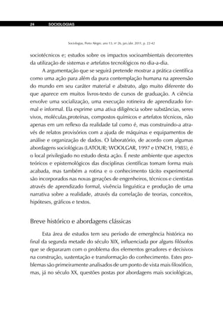 Sociologias, Porto Alegre, ano 13, no
26, jan./abr. 2011, p. 22-42
SOCIOLOGIAS24
sociotécnicos e; estudos sobre os impactos socioambientais decorrentes
da utilização de sistemas e artefatos tecnológicos no dia-a-dia.
A argumentação que se seguirá pretende mostrar a prática científica
como uma ação para além da pura contemplação humana na apreensão
do mundo em seu caráter material e abstrato, algo muito diferente do
que aparece em muitos livros-texto de cursos de graduação. A ciência
envolve uma socialização, uma execução rotineira de aprendizado for-
mal e informal. Ela exprime uma ativa diligência sobre substâncias, seres
vivos, moléculas,proteínas, compostos químicos e artefatos técnicos, não
apenas em um reflexo da realidade tal como é, mas construindo-a atra-
vés de relatos provisórios com a ajuda de máquinas e equipamentos de
análise e organização de dados. O laboratório, de acordo com algumas
abordagens sociológicas (LATOUR; WOOLGAR, 1997 e LYNCH, 1985), é
o local privilegiado no estudo desta ação. É neste ambiente que aspectos
teóricos e epistemológicos das disciplinas científicas tomam forma mais
acabada, mas também a rotina e o conhecimento tácito experimental
são incorporados nas novas gerações de engenheiros, técnicos e cientistas
através de aprendizado formal, vivência linguística e produção de uma
narrativa sobre a realidade, através da correlação de teorias, conceitos,
hipóteses, gráficos e textos.
Breve histórico e abordagens clássicas
Esta área de estudos tem seu período de emergência histórica no
final da segunda metade do século XIX, influenciada por alguns filósofos
que se depararam com o problema dos elementos geradores e decisivos
na construção, sustentação e transformação do conhecimento. Estes pro-
blemas são primeiramente analisados de um ponto de vista mais filosófico,
mas, já no século XX, questões postas por abordagens mais sociológicas,
 
