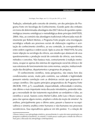 Sociologias, Porto Alegre, ano 13, no
26, jan./abr. 2011, p. 22-42
SOCIOLOGIAS 27
Tradução, sobretudo pelo conceito de simetria, um dos princípios do Pro-
grama Forte em Sociologia do Conhecimento. Grande parte dos embates
em torno de determinadas abordagens dos ESCT deriva de questões episte-
mológicas (mesmo ontológicas) e metodológicas deste princípio (MATTEDI,
2004). Mas, ao contrário das abordagens tradicionais influenciadas mais di-
retamente por Robert Merton, o Programa Forte propõe uma investigação
sociológica voltada aos processos sociais de elaboração cognitiva e acei-
tação do conhecimento científico, ao seu conteúdo, às correspondências
entre ordem cognitiva e ordem social. Após os anos de 1960/1970, há uma
maior objeção na sociologia da ciência, aos estudos que afastavam de seus
questionamentos a produção social do conteúdo da ciência, suas teorias,
métodos e conceitos. Não bastava mais, contrariamente à tradição merto-
niana, ocupar-se apenas dos sistemas de organização social da ciência e de
suas estruturas de funcionamento tais como normas, sanções, institucionali-
zação das disciplinas, departamentos e programas de pesquisa.
O conhecimento científico, nesta perspectiva, não estaria livre dos
condicionantes sociais, muito pelo contrário, sua validade e legitimidade
possuem estreita correlação com as dinâmicas sociais que perpassam o
campo científico. Dos quatro princípios programáticos do Programa Forte
(BLOOR, 1991, p.7), causalidade, imparcialidade, reflexividade e simetria,
este último o mais importante nesta discussão introdutória, pretendia inda-
gar a necessidade de dar tratamento equivalente ao verdadeiro e falso, ao
científico e social. Autores como Michel Callon, John Law e Bruno Latour,
para citar apenas alguns nomes, ampliam o efeito da noção de simetria2
. As
análises, principalmente para o último autor, passam a basear-se na equi-
valência e simetria analítica entre humanos e não-humanos nos processos
sociotécnicos. Essa equivalência apóia-se em três pontos: 1) a relação de
2 Bruno Latour e sua antropologia simétrica, provavelmente é o autor de maior penetração nas
pesquisas acadêmicas brasileiras, no entanto, é ainda pouco usado para o estudo da ciência e
mais para a discussão da antropologia contemporânea.
 
