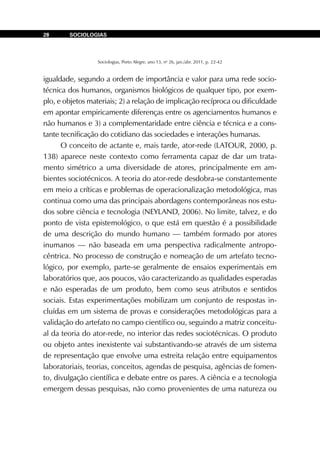 Sociologias, Porto Alegre, ano 13, no
26, jan./abr. 2011, p. 22-42
SOCIOLOGIAS28
igualdade, segundo a ordem de importância e valor para uma rede socio-
técnica dos humanos, organismos biológicos de qualquer tipo, por exem-
plo, e objetos materiais; 2) a relação de implicação recíproca ou dificuldade
em apontar empiricamente diferenças entre os agenciamentos humanos e
não humanos e 3) a complementaridade entre ciência e técnica e a cons-
tante tecnificação do cotidiano das sociedades e interações humanas.
O conceito de actante e, mais tarde, ator-rede (LATOUR, 2000, p.
138) aparece neste contexto como ferramenta capaz de dar um trata-
mento simétrico a uma diversidade de atores, principalmente em am-
bientes sociotécnicos. A teoria do ator-rede desdobra-se constantemente
em meio a críticas e problemas de operacionalização metodológica, mas
continua como uma das principais abordagens contemporâneas nos estu-
dos sobre ciência e tecnologia (NEYLAND, 2006). No limite, talvez, e do
ponto de vista epistemológico, o que está em questão é a possibilidade
de uma descrição do mundo humano — também formado por atores
inumanos — não baseada em uma perspectiva radicalmente antropo-
cêntrica. No processo de construção e nomeação de um artefato tecno-
lógico, por exemplo, parte-se geralmente de ensaios experimentais em
laboratórios que, aos poucos, vão caracterizando as qualidades esperadas
e não esperadas de um produto, bem como seus atributos e sentidos
sociais. Estas experimentações mobilizam um conjunto de respostas in-
cluídas em um sistema de provas e considerações metodológicas para a
validação do artefato no campo científico ou, seguindo a matriz conceitu-
al da teoria do ator-rede, no interior das redes sociotécnicas. O produto
ou objeto antes inexistente vai substantivando-se através de um sistema
de representação que envolve uma estreita relação entre equipamentos
laboratoriais, teorias, conceitos, agendas de pesquisa, agências de fomen-
to, divulgação científica e debate entre os pares. A ciência e a tecnologia
emergem dessas pesquisas, não como provenientes de uma natureza ou
 