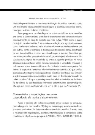 Sociologias, Porto Alegre, ano 13, no
26, jan./abr. 2011, p. 22-42
SOCIOLOGIAS 29
realidade pré-existente, e sim como realização da prática humana, como
um movimento incessante de entrechoques e acomodações entre atores,
princípios teóricos e dados empíricos.
Estes programas ou abordagens recentes centralizam suas questões
em como o conhecimento científico é dependente do contexto social e,
principalmente no caso do modelo ator-rede (LAW, 1989), como o papel
do sujeito ou do cientista é atenuado em relação aos agentes inumanos,
como os elementos de uma rede adquirem forma e estão dependentes uns
dos outros, como se estrutura a mobilização de recursos para a construção
de um fato científico e como as entidades que a formam (bactérias, ge-
nes, nanopartículas, gases de efeito estufa, por exemplo) adentram nas dis-
cussões mais amplas da sociedade ou em suas agendas políticas. As novas
abordagens nos estudos sobre ciência, tecnologia e sociedade reforçam o
enfoque nas zonas intermediárias ou de confluência entre os aspectos “in-
ternos” e as práticas “externas” do conhecimento científico. O que unifica
as diversas abordagens e enfoques destes estudos é que todas elas tendem
a refletir o conhecimento científico muito mais no âmbito do “mundo da
práxis cotidiana” do que nos enfoques mais tradicionais derivados da filoso-
fia da ciência ou das discussões sobre seus determinantes epistemológicos.
Ou seja, em como a ciência “deveria ser” e não o que ela “realmente é”.
Controvérsias e negociações no centro
da produção de teorias e experimentos
Após o período de institucionalização desse campo de pesquisa,
parte da agenda dos estudos CTS logrou mostrar que a construção do ar-
gumento verdadeiro de determinada controvérsia científica é muito mais
o resultado de negociações, acordos, interpretações e concessões sobre
resultados e objetivos da pesquisa (LATOUR, 2005; GARRETY, 1997) do
 