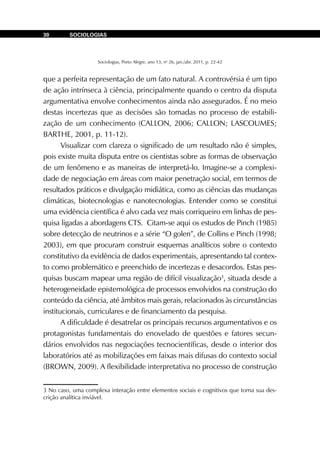 Sociologias, Porto Alegre, ano 13, no
26, jan./abr. 2011, p. 22-42
SOCIOLOGIAS30
que a perfeita representação de um fato natural. A controvérsia é um tipo
de ação intrínseca à ciência, principalmente quando o centro da disputa
argumentativa envolve conhecimentos ainda não assegurados. É no meio
destas incertezas que as decisões são tomadas no processo de estabili-
zação de um conhecimento (CALLON, 2006; CALLON; LASCOUMES;
BARTHE, 2001, p. 11-12).
Visualizar com clareza o significado de um resultado não é simples,
pois existe muita disputa entre os cientistas sobre as formas de observação
de um fenômeno e as maneiras de interpretá-lo. Imagine-se a complexi-
dade de negociação em áreas com maior penetração social, em termos de
resultados práticos e divulgação midiática, como as ciências das mudanças
climáticas, biotecnologias e nanotecnologias. Entender como se constitui
uma evidência científica é alvo cada vez mais corriqueiro em linhas de pes-
quisa ligadas a abordagens CTS. Citam-se aqui os estudos de Pinch (1985)
sobre detecção de neutrinos e a série “O golen”, de Collins e Pinch (1998;
2003), em que procuram construir esquemas analíticos sobre o contexto
constitutivo da evidência de dados experimentais, apresentando tal contex-
to como problemático e preenchido de incertezas e desacordos. Estas pes-
quisas buscam mapear uma região de difícil visualização3
, situada desde a
heterogeneidade epistemológica de processos envolvidos na construção do
conteúdo da ciência, até âmbitos mais gerais, relacionados às circunstâncias
institucionais, curriculares e de financiamento da pesquisa.
A dificuldade é desatrelar os principais recursos argumentativos e os
protagonistas fundamentais do enovelado de questões e fatores secun-
dários envolvidos nas negociações tecnocientíficas, desde o interior dos
laboratórios até as mobilizações em faixas mais difusas do contexto social
(BROWN, 2009). A flexibilidade interpretativa no processo de construção
3 No caso, uma complexa interação entre elementos sociais e cognitivos que torna sua des-
crição analítica inviável.
 