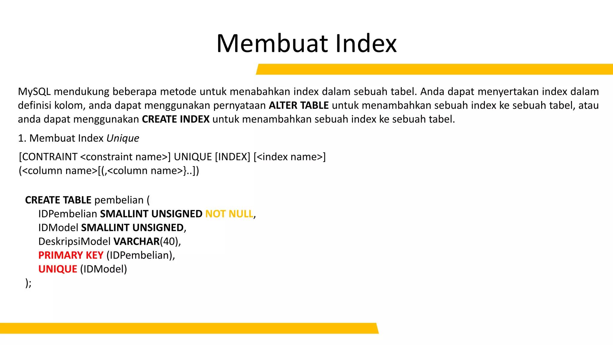 Membuat Index
CREATE TABLE pembelian (
IDPembelian SMALLINT UNSIGNED NOT NULL,
IDModel SMALLINT UNSIGNED,
DeskripsiModel VARCHAR(40),
PRIMARY KEY (IDPembelian),
UNIQUE (IDModel)
);
MySQL mendukung beberapa metode untuk menabahkan index dalam sebuah tabel. Anda dapat menyertakan index dalam
definisi kolom, anda dapat menggunakan pernyataan ALTER TABLE untuk menambahkan sebuah index ke sebuah tabel, atau
anda dapat menggunakan CREATE INDEX untuk menambahkan sebuah index ke sebuah tabel.
1. Membuat Index Unique
[CONTRAINT <constraint name>] UNIQUE [INDEX] [<index name>]
(<column name>[(,<column name>}..])
 