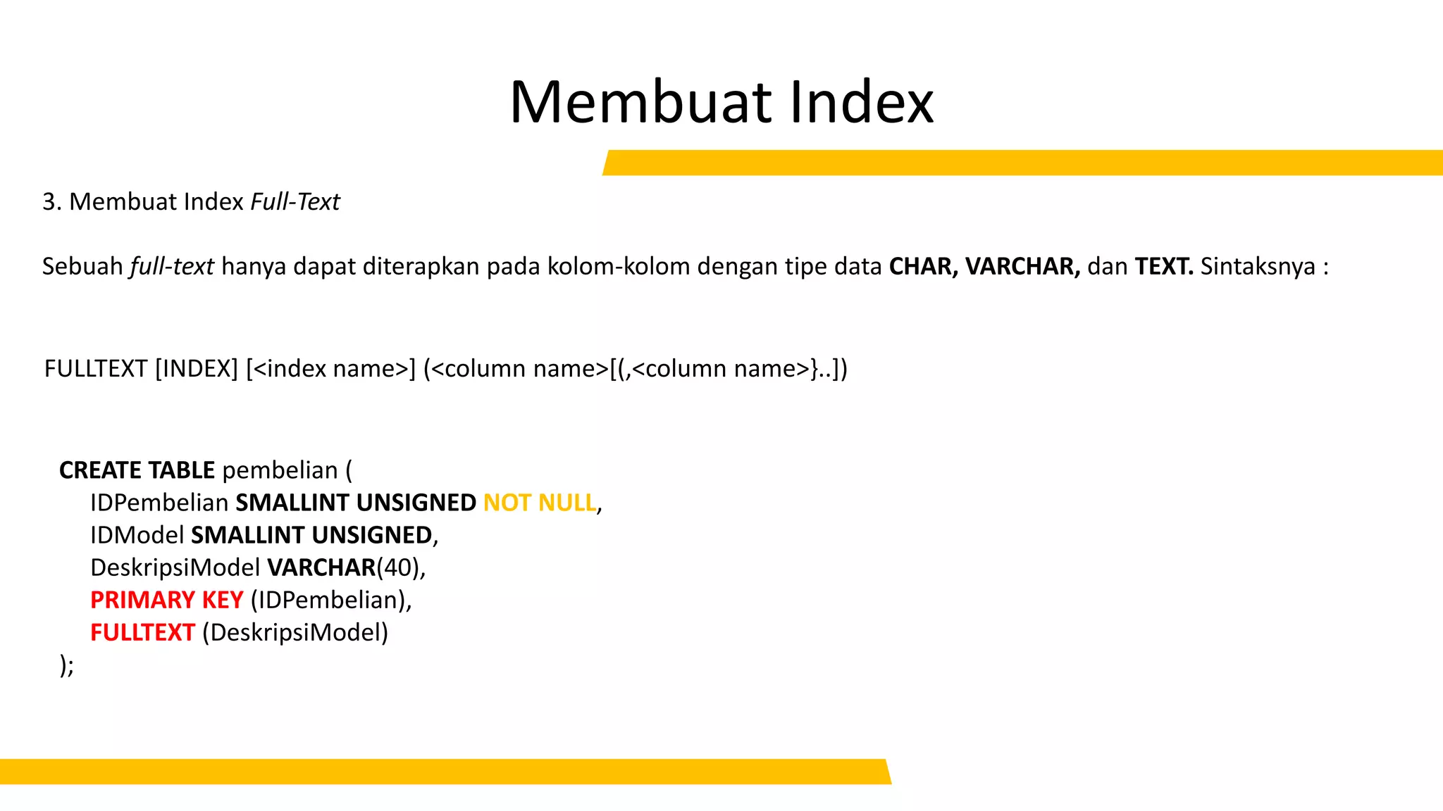 Membuat Index
CREATE TABLE pembelian (
IDPembelian SMALLINT UNSIGNED NOT NULL,
IDModel SMALLINT UNSIGNED,
DeskripsiModel VARCHAR(40),
PRIMARY KEY (IDPembelian),
FULLTEXT (DeskripsiModel)
);
3. Membuat Index Full-Text
FULLTEXT [INDEX] [<index name>] (<column name>[(,<column name>}..])
Sebuah full-text hanya dapat diterapkan pada kolom-kolom dengan tipe data CHAR, VARCHAR, dan TEXT. Sintaksnya :
 