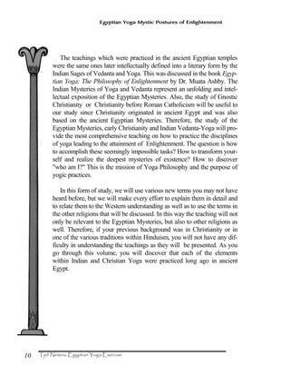 10
Egyptian Yoga Mystic Postures of Enlightenment
The teachings which were practiced in the ancient Egyptian temples
were the same ones later intellectually defined into a literary form by the
Indian Sages of Vedanta and Yoga. This was discussed in the book Egyp-
tian Yoga: The Philosophy of Enlightenment by Dr. Muata Ashby. The
Indian Mysteries of Yoga and Vedanta represent an unfolding and intel-
lectual exposition of the Egyptian Mysteries. Also, the study of Gnostic
Christianity or Christianity before Roman Catholicism will be useful to
our study since Christianity originated in ancient Egypt and was also
based on the ancient Egyptian Mysteries. Therefore, the study of the
Egyptian Mysteries, early Christianity and Indian Vedanta-Yoga will pro-
vide the most comprehensive teaching on how to practice the disciplines
of yoga leading to the attainment of Enlightenment. The question is how
to accomplish these seemingly impossible tasks? How to transform your-
self and realize the deepest mysteries of existence? How to discover
"who am I?" This is the mission of Yoga Philosophy and the purpose of
yogic practices.
In this form of study, we will use various new terms you may not have
heard before, but we will make every effort to explain them in detail and
to relate them to the Western understanding as well as to use the terms in
the other religions that will be discussed. In this way the teaching will not
only be relevant to the Egyptian Mysteries, but also to other religions as
well. Therefore, if your previous background was in Christianity or in
one of the various traditions within Hinduism, you will not have any dif-
ficulty in understanding the teachings as they will be presented. As you
go through this volume, you will discover that each of the elements
within Indian and Christian Yoga were practiced long ago in ancient
Egypt.
 