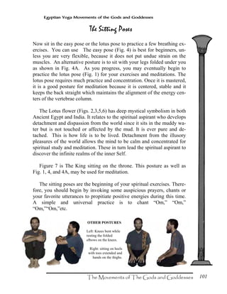 101
Egyptian Yoga Movements of the Gods and Goddesses
Now sit in the easy pose or the lotus pose to practice a few breathing ex-
ercises. You can use The easy pose (Fig. 4) is best for beginners, un-
less you are very flexible, because it does not put undue strain on the
muscles. An alternative posture is to sit with your legs folded under you
as shown in Fig. 4A. As you progress, you may eventually begin to
practice the lotus pose (Fig. 1) for your exercises and meditations. The
lotus pose requires much practice and concentration. Once it is mastered,
it is a good posture for meditation because it is centered, stable and it
keeps the back straight which maintains the alignment of the energy cen-
ters of the vertebrae column.
The Lotus flower (Figs. 2,3,5,6) has deep mystical symbolism in both
Ancient Egypt and India. It relates to the spiritual aspirant who develops
detachment and dispassion from the world since it sits in the muddy wa-
ter but is not touched or affected by the mud. It is ever pure and de-
tached. This is how life is to be lived. Detachment from the illusory
pleasures of the world allows the mind to be calm and concentrated for
spiritual study and meditation. These in turn lead the spiritual aspirant to
discover the infinite realms of the inner Self.
Figure 7 is The King sitting on the throne. This posture as well as
Fig. 1, 4, and 4A, may be used for meditation.
The sitting poses are the beginning of your spiritual exercises. There-
fore, you should begin by invoking some auspicious prayers, chants or
your favorite utterances to propitiate positive energies during this time.
A simple and universal practice is to chant “Om,” “Om,”
“Om,”“Om,”etc.
OTHER POSTURES
Left: Knees bent while
resting the folded
elbows on the knees.
Right: sitting on heels
with toes extended and
hands on the thighs.
 