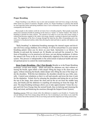 103
Egyptian Yoga Movements of the Gods and Goddesses
Proper Breathing
Proper breathing is one effective way to store and accumulate vital Life Force energy in the body.
Other means are control of emotions, thoughts, actions, etc. Proper breathing is a practice that should
be used especially before and during meditation since it acts to harmonize the energies of the mind and
consequently also the mind.
Most people in the modern world do not know how to breathe properly. Most people (especially
males) have learned to breathe by pushing out the chest in a "manly" or "macho" fashion. This mode of
breathing is harmful for many reasons. The amount of air taken in is less and vital cosmic energy is
reduced and becomes stagnant in the subtle vital energy channels, resulting in physical and mental dis-
eases. The stagnation of the flow of energy through the body has the effect of grounding one's con-
sciousness to the physical realities rather than allowing the mind and body to operate with lightness and
subtlety.
"Belly breathing" or abdominal breathing massages the internal organs and devel-
ops Life Force energy (Sekhem, Chi or Prana). It will be noticed that it is your natural
breathing pattern when you lie down on your back. Instruction is as follows: A-
Breathe in and push the stomach out. B- Breathe out and pull the stomach in. This
form of breathing is to be practiced at all times, not just during meditation. It allows
the natural Life Force in the air to be rhythmically supplied to the body and nervous
system. This process is indispensable in the achievement of physical health and men-
tal-spiritual power to control the mind (meditation).
Deep (Yogic) Breathing—The 3 Part Breath: Breathe as in the Proper Breathing
technique, except more deeply. Inhale and push the abdomen out, then without re-
leasing the breath, again inhale a little deeper filling the lungs in the chest area, and
again, without releasing the breath, inhale deeper still, filling the area of the lungs un-
der the shoulders. With this last inhalation, the shoulders should rise up a little, natu-
rally. Control your exhalation so that it is soft and smooth, and twice the time it took
for the inhalation. Exhale first by releasing the shoulders and letting the air out from
the top of the lungs, then release the chest and let the air out from the middle lung
area, and finally pull the abdomen in expelling all remaining air from the lungs. Re-
peat. The deep breathing technique allows you to take approximately 5 times the oxy-
gen and Life Force Energy than the normal breath, thus revitalizing and cleansing the
body and mind, and balancing the emotions (through the Serpent Power System).
Breathing exercise: With eyes closed, allow the abdomen to expand as you breathe in. Visualize that
you are taking in Life Force energy along with the air. See it remaining in your body as you expel the
air. Visualize that all the nutrients of the air are being used and that impurities are being carried away.
 