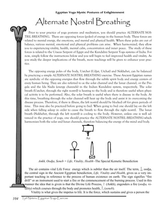 104
Egyptian Yoga Mystic Postures of Enlightenment
Prior to your practice of yoga postures and meditation, you should practice ALTERNATE NOS-
TRIL BREATHING. There are opposing forces (poles) of energy in the human body. These forces are
related to mental energy, the emotions, and mental and physical health. When these poles are out of
balance, various mental, emotional and physical problems can arise. When harmonized, they allow
you to experiencing vitality, health, mental calm, concentration and inner peace. The study of these
forces is related to the Uraeus Serpent of Egypt and the Kundalini Serpent Yoga systems of India. For
now, simply follow the instructions below and you will begin to feel improved health and vitality. As
you study the deeper implications of the breath, more teachings will be given to enhance your prac-
tice.
The opposing energy poles of the body, Uatchet (Udjat, Utchat) and Nekhebet, can be balanced
by practicing a simple ALTERNATE NOSTRIL BREATHING exercise. These Ancient Egyptian names
are symbolic of the opposing energies that flow through the subtle spirit body and energy centers of
every human being. They are also referred to as the solar channel and the lunar channel, or the Pin-
gala and the Ida Nadis (energy channels) in the Indian Kundalini system, respectively. The solar
breath (Uatchet, through the right nostril) is heating to the body and is therefore useful when physi-
cal activity is to be performed. Also, the solar breath is useful when there is disease in the body. At
this time, breathing through the solar channel will heat up the body and assist it in overcoming the
disease process. Therefore, if there is illness, the left nostril should be blocked off for given periods of
time. This may also be practiced before going to bed. When going to bed one should lay on the left
side when falling asleep in order to cause the breath to flow through the right nostril. The lunar
breath (Nekhebet, through the left nostril) is cooling to the body. However, unless one is well ad-
vanced in the practice of yoga, one should practice the ALTERNATE NOSTRIL BREATHING which
harmonizes both the solar and lunar channels, therefore balancing the energy of the mind and body.
†Air
×] ÒAnkh, Oodja, Seneb = Life, Vitality, Health -The Special Kemetic Benediction
The air contains vital Life Force energy which is subtler than the air itself. The term, ], oodja,
the central sign in the Ancient Egyptian benediction, Life, Vitality and Health, gives us a very im-
portant teaching in reference to the process of human existence on earth. The sign signifies “fire
drill” or an instrument used to start a fire or the commencement of the burning process. Used in this
manner the idea that is given is that the Divine Life Process, ×(Ankh), engenders a fire (oodja, vi-
tality) which courses through the body and promotes health, Ò, (seneb).
Vitality is what gives the impetus to life. It is the force, which sustains and gives a person the
 