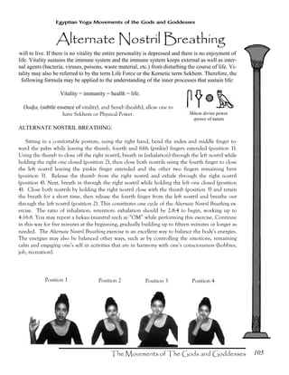 105
Egyptian Yoga Movements of the Gods and Goddesses
will to live. If there is no vitality the entire personality is depressed and there is no enjoyment of
life. Vitality sustains the immune system and the immune system keeps external as well as inter-
nal agents (bacteria, viruses, poisons, waste material, etc.) from disturbing the course of life. Vi-
tality may also be referred to by the term Life Force or the Kemetic term Sekhem. Therefore, the
following formula may be applied to the understanding of the inner processes that sustain life:
Vitality = immunity = health = life.
Oodja, (subtle essence of vitality), and Seneb (health), allow one to
have Sekhem or Physical Power.
ALTERNATE NOSTRIL BREATHING:
Sitting in a comfortable posture, using the right hand, bend the index and middle finger to-
ward the palm while leaving the thumb, fourth and fifth (pinkie) fingers extended (position 1).
Using the thumb to close off the right nostril, breath in (inhalation) through the left nostril while
holding the right one closed (position 2), then close both nostrils using the fourth finger to close
the left nostril leaving the pinkie finger extended and the other two fingers remaining bent
(position 3). Release the thumb from the right nostril and exhale through the right nostril
(position 4). Next, breath in through the right nostril while holding the left one closed (position
4). Close both nostrils by holding the right nostril close with the thumb (position 3) and retain
the breath for a short time, then release the fourth finger from the left nostril and breathe out
through the left nostril (position 2). This constitutes one cycle of the Alternate Nostril Breathing ex-
ercise. The ratio of inhalation: retention: exhalation should be 2:8:4 to begin, working up to
4:16:8. You may repeat a hekau (mantra) such as “OM” while performing this exercise. Continue
in this way for five minutes at the beginning, gradually building up to fifteen minutes or longer as
needed. The Alternate Nostril Breathing exercise is an excellent way to balance the body’s energies.
The energies may also be balanced other ways, such as by controlling the emotions, remaining
calm and engaging one’s self in activities that are in harmony with one’s consciousness (hobbies,
job, recreation).
Position 1 Position 2 Position 3 Position 4
Skhem divine power
-power of nature
 
