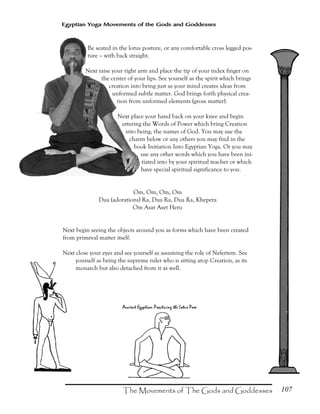 107
Egyptian Yoga Movements of the Gods and Goddesses
Be seated in the lotus posture, or any comfortable cross legged pos-
ture – with back straight.
Next raise your right arm and place the tip of your index finger on
the center of your lips. See yourself as the spirit which brings
creation into being just as your mind creates ideas from
unformed subtle matter. God brings forth physical crea-
tion from unformed elements (gross matter).
Next place your hand back on your knee and begin
uttering the Words of Power which bring Creation
into being, the names of God. You may use the
chants below or any others you may find in the
book Initiation Into Egyptian Yoga. Or you may
use any other words which you have been ini-
tiated into by your spiritual teacher or which
have special spiritual significance to you.
Om, Om, Om, Om
Dua (adorations) Ra, Dua Ra, Dua Ra, Khepera
Om Asar Aset Heru
Next begin seeing the objects around you as forms which have been created
from primeval matter itself.
Next close your eyes and see yourself as assuming the role of Nefertem. See
yourself as being the supreme ruler who is sitting atop Creation, as its
monarch but also detached from it as well.
 