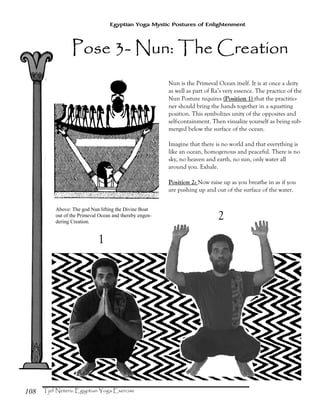 108
Egyptian Yoga Mystic Postures of Enlightenment
1
2
Pose 3Pose 3Pose 3Pose 3---- Nun: The CreNun: The CreNun: The CreNun: The Creaaaationtiontiontion
Nun is the Primeval Ocean itself. It is at once a deity
as well as part of Ra’s very essence. The practice of the
Nun Posture requires (Position 1) that the practitio-
ner should bring the hands together in a squatting
position. This symbolizes unity of the opposites and
self-containment. Then visualize yourself as being sub-
merged below the surface of the ocean.
Imagine that there is no world and that everything is
like an ocean, homogenous and peaceful. There is no
sky, no heaven and earth, no sun, only water all
around you. Exhale.
Position 2: Now raise up as you breathe in as if you
are pushing up and out of the surface of the water.
Above: The god Nun lifting the Divine Boat
out of the Primeval Ocean and thereby engen-
dering Creation.
 