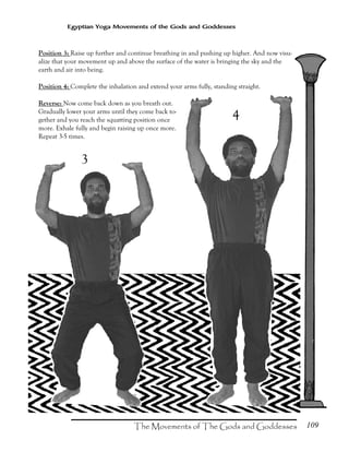 109
Egyptian Yoga Movements of the Gods and Goddesses
Position 3: Raise up further and continue breathing in and pushing up higher. And now visu-
alize that your movement up and above the surface of the water is bringing the sky and the
earth and air into being.
Position 4: Complete the inhalation and extend your arms fully, standing straight.
Reverse: Now come back down as you breath out.
Gradually lower your arms until they come back to-
gether and you reach the squatting position once
more. Exhale fully and begin raising up once more.
Repeat 3-5 times.
3
4
 