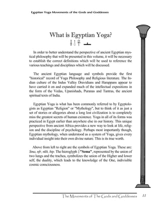 11
Egyptian Yoga Movements of the Gods and Goddesses
What is Egyptian Yoga?
?>××××
In order to better understand the perspective of ancient Egyptian mys-
tical philosophy that will be presented in this volume, it will be necessary
to establish the correct definitions which will be used to reference the
various teachings and disciplines which will be discussed.
The ancient Egyptian language and symbols provide the first
"historical" record of Yoga Philosophy and Religious literature. The In-
dian culture of the Indus Valley Dravidians and Harappans appear to
have carried it on and expanded much of the intellectual expositions in
the form of the Vedas, Upanishads, Puranas and Tantras, the ancient
spiritual texts of India.
Egyptian Yoga is what has been commonly referred to by Egyptolo-
gists as Egyptian "Religion" or "Mythology", but to think of it as just a
set of stories or allegories about a long lost civilization is to completely
miss the greatest secrets of human existence. Yoga in all of its forms was
practiced in Egypt earlier than anywhere else in our history. This unique
perspective from ancient Africa provides a new way to look at life, relig-
ion and the discipline of psychology. Perhaps most importantly though,
Egyptian mythology, when understood as a system of Yoga, gives every
individual insight into their own divine nature. This is its true worth.
Above from left to right are the symbols of Egyptian Yoga. These are:
Sma, nfr, nkh, htp. The hieroglyph ?"Sema", represented by the union of
two lungs and the trachea, symbolizes the union of the Higher and lower
self, the duality, which leads to the knowledge of the One, indivisible
cosmic consciousness.
 