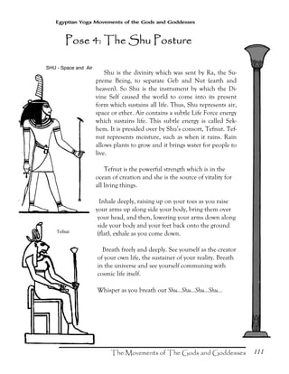 111
Egyptian Yoga Movements of the Gods and Goddesses
Shu is the divinity which was sent by Ra, the Su-
preme Being, to separate Geb and Nut (earth and
heaven). So Shu is the instrument by which the Di-
vine Self caused the world to come into its present
form which sustains all life. Thus, Shu represents air,
space or ether. Air contains a subtle Life Force energy
which sustains life. This subtle energy is called Sek-
hem. It is presided over by Shu’s consort, Tefnut. Tef-
nut represents moisture, such as when it rains. Rain
allows plants to grow and it brings water for people to
live.
Tefnut is the powerful strength which is in the
ocean of creation and she is the source of vitality for
all living things.
Inhale deeply, raising up on your toes as you raise
your arms up along side your body, bring them over
your head, and then, lowering your arms down along
side your body and your feet back onto the ground
(flat), exhale as you come down.
Breath freely and deeply. See yourself as the creator
of your own life, the sustainer of your reality. Breath
in the universe and see yourself communing with
cosmic life itself.
Whisper as you breath out Shu...Shu...Shu...Shu...
Tefnut
Pose 4: The Shu PosturePose 4: The Shu PosturePose 4: The Shu PosturePose 4: The Shu Posture
 