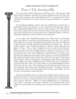 114
Egyptian Yoga Mystic Postures of Enlightenment
Our next exercise will be The Journey of Ra Posture Series. This posture holds
deep mystical symbolism involving the Ancient Egyptian deities Ra, Nut, and
Osiris and the evolution of the individual Ba (soul). It incorporates The Nut For-
ward Bend and The Cobra Pose, which will also be performed later on as separate
postures.
In the Ancient Egyptian creation story, the goddess Nut consumes Ra, as
symbolized by Tem, the setting sun in the evening, and Nut also gives birth to
Ra, as symbolized by Khepri the rising sun in the morning. The time between
when Nut consumes Ra and when she gives birth to him, that is, the time be-
tween dusk and dawn, Ra is said to travel in the Underworld (Duat). There are
many deep implications to this teaching of the Underworld.
In one aspect, the Underworld represents the subtle world or astral plane
where your dream or astral (out of body) experiences take place. It is also the
plane where the soul of an unenlightened personality goes when the body dies,
to have heavenly or hellish experiences, depending on its karmic fate. There is
another aspect of the Underworld known as Amenta, which represents the
abode of Osiris. This is where enlightened souls go when their bodies die.
When you enter into deep dreamless sleep, you enter into this abode of Osiris,
however because you are not enlightened, your experience in this realm is as if
shrouded by a veil. This “veil” is referred to as the veil of Isis. It represents the
ignorant (unenlightened) mind which cannot experience the Transcendental Re-
ality which exists all around it, all the time, and is its very nature. So Isis repre-
sents Creation, which is nothing but a manifestation of the Divine Self, Ra (or
Osiris). When the mind is enlightened, the veil of Isis lifts and one experiences
only the Divine Self. There is no more duality, no more distinguishing Creation
from God, and vice versa. This veiling power of the ignorant mind carries over
into the dream state and the deep, dreamless sleep state. So when you wake up
you only know that you feel rejuvenated, that you had a good night’s rest, but
you have no knowledge of what took place.
However, through the process of deep yogic meditation you are able to go to
Amenta, the abode of Osiris, and experience the supreme all-encompassing Self,
your own true nature, as profound peace, bliss and expansion in consciousness,
with conscious awareness. When you attain enlightenment, you will forever-
more abide, consciously, in the peace and bliss of the Supreme Self, Osiris,
whether you are involved in the waking, dream or deep sleep states of conscious-
ness.
 