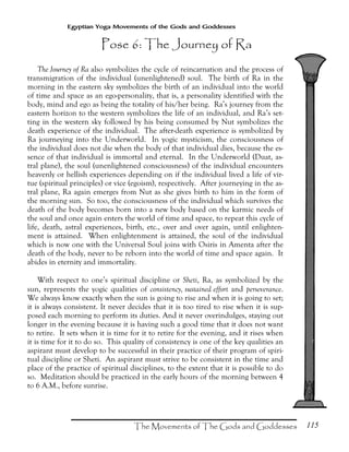 115
Egyptian Yoga Movements of the Gods and Goddesses
The Journey of Ra also symbolizes the cycle of reincarnation and the process of
transmigration of the individual (unenlightened) soul. The birth of Ra in the
morning in the eastern sky symbolizes the birth of an individual into the world
of time and space as an ego-personality, that is, a personality identified with the
body, mind and ego as being the totality of his/her being. Ra’s journey from the
eastern horizon to the western symbolizes the life of an individual, and Ra’s set-
ting in the western sky followed by his being consumed by Nut symbolizes the
death experience of the individual. The after-death experience is symbolized by
Ra journeying into the Underworld. In yogic mysticism, the consciousness of
the individual does not die when the body of that individual dies, because the es-
sence of that individual is immortal and eternal. In the Underworld (Duat, as-
tral plane), the soul (unenlightened consciousness) of the individual encounters
heavenly or hellish experiences depending on if the individual lived a life of vir-
tue (spiritual principles) or vice (egoism), respectively. After journeying in the as-
tral plane, Ra again emerges from Nut as she gives birth to him in the form of
the morning sun. So too, the consciousness of the individual which survives the
death of the body becomes born into a new body based on the karmic needs of
the soul and once again enters the world of time and space, to repeat this cycle of
life, death, astral experiences, birth, etc., over and over again, until enlighten-
ment is attained. When enlightenment is attained, the soul of the individual
which is now one with the Universal Soul joins with Osiris in Amenta after the
death of the body, never to be reborn into the world of time and space again. It
abides in eternity and immortality.
With respect to one’s spiritual discipline or Sheti, Ra, as symbolized by the
sun, represents the yogic qualities of consistency, sustained effort and perseverance.
We always know exactly when the sun is going to rise and when it is going to set;
it is always consistent. It never decides that it is too tired to rise when it is sup-
posed each morning to perform its duties. And it never overindulges, staying out
longer in the evening because it is having such a good time that it does not want
to retire. It sets when it is time for it to retire for the evening, and it rises when
it is time for it to do so. This quality of consistency is one of the key qualities an
aspirant must develop to be successful in their practice of their program of spiri-
tual discipline or Sheti. An aspirant must strive to be consistent in the time and
place of the practice of spiritual disciplines, to the extent that it is possible to do
so. Meditation should be practiced in the early hours of the morning between 4
to 6 A.M., before sunrise.
 