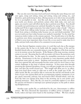 118
Egyptian Yoga Mystic Postures of Enlightenment
The sun also never becomes tired and bored of doing the same thing over and
over again, rising and setting, rising and setting, rising and setting, etc., and
therefore, quits performing its duty, offering excuses as to why it was not possible
for it to accomplish its task. Just like each day you eat, you drink, you brush
your teeth, you shower, and perform certain other daily tasks, over and over
again, you need to exert self effort day by day to perform your Sheti. You should
not justify not performing your spiritual discipline by saying “Well, I did it yes-
terday and I’ll do it again tomorrow, but today I want to take a break.” Did you
take a break from talking today because you talked yesterday? Did you take a
break from eating or drinking today because you ate and drank yesterday? Did
you not wash your face today because you washed it yesterday? So the mind has
numerous tricks it plays on the unwary aspirant. You should strive to be like Ra,
to perform your duties unceasingly and effortlessly, and your personal program
of Sheti is your most important duty of your life, so you need to make time for it
daily, and put forth every effort to be consistent in your practice.
In the Ancient Egyptian creation story, it is said that each day as Ra emerges
in the eastern sky, he has to do battle with the negative forces of Set and his
fiendish friends who are constantly trying to stop the Barque of Ra from moving
on in its journey across the heavens. If the Barque of Ra stops moving, creation
comes to an end. Knowing that he will encounter evil forces, Ra perseveres each
day, performing his duty. In this aspect he exemplifies perseverance in the face of
adversity. Perseverance in the face of adversity is a very important quality which
an aspirant must strive to attain. Studying and practicing yoga does not mean
that your external life will necessarily become easier and you won’t have to face
certain challenges in the form of adverse situations. It does mean that through
practicing the spiritual disciplines of yoga, you will gain insight into your true na-
ture, and thus the world around you. This insight will allow you to, in effect,
keep your head above water in calm seas as well as the rough seas of life. In
other words, like Ra, you will be able to overcome Set and his evil friends in the
form of your own egoism (Set) and its accompanying negative sentiments of an-
ger, greed, insecurity, jealousy, fear and tension (Set’s friends) which, each day,
from the time you emerge from sleep in the morning, try to over power your
spiritual awareness. Thus, like Ra, you must be constantly vigilant to not allow
Set and his evil friends to interrupt your spiritual progress on the path to attain-
ing Enlightenment.
Another yogic quality Ra, as symbolized by the sun, demonstrates is selfless
service. We have discussed the importance of selfless service at length in our
books, videos and tape series based on the teachings of Maat. We have empha-
 