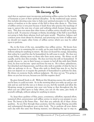 119
Egyptian Yoga Movements of the Gods and Goddesses
sized that an aspirant must incorporate performing selfless service for the benefit
of humanity as part of their spiritual discipline. In the traditional yogic system,
this includes devoting some time to help your spiritual preceptor in the dissemi-
nation of wisdom as to the nature of the Self to those who desire it. This form
of selfless service is very pure because it leads those who practice the teachings of
yoga to uproot the very tree of pain and suffering which human beings experi-
ence. This does not mean that other forms of selfless service should not be prac-
ticed as well. If someone is hungry or thirsty, knowledge of the Self is most likely
not going to help them whereas food and water would. Therefore, balance and
common sense must always be observed, and practicing one form of selfless serv-
ice should not negate other forms of selfless service which you may be called
upon to perform.
Ra, in the form of the sun, exemplifies true selfless service. He knows how
important it is in sustaining life on earth, yet he puts forth his life-giving essence
without asking for anything in return. He does not hoard his energy, demanding
that unless he is paid his due by humankind, he will cease to work. He does not
accept bribes, shining more on those who have more money. He shines on all
equally, and he does this everyday. He does not force his will on humankind. If
people choose to stay in their houses or remain in bed all day with their blinds
close, he does not become upset and force his way in. He is there, splendorous,
but detached and dispassionate, and those who wish to partake of what he has to
offer are welcome to do so. Those who wish to thank him may do so, but he
does not depend on or require the gratitude of humankind to perform his duty.
He shines on everyone freely, without judgment. He does not say “I’m going to
shine on you but not you, because you did this negative deed.”
Ra gives himself freely to all. Without this life-giving essence the earth would
not be here; it could not exist. So in the morning when you wake up and go out-
side and see and feel the sun as it shines on you, feel the warmth and allow the
life-giving energy to penetrate into your very being so that throughout the day
when you are called upon to help others, you can do the same, give freely of
yourself, willingly, without asking for anything in return.
So, keep these qualities of bliss, peace, consistency, self-effort, repeated effort,
sustained effort, perseverance and selfless service in mind as you prepare to per-
form The Journey of Ra Posture Flow. Feel that you embody all of these divine
qualities. As you flow through these postures, feel the energy flowing smoothly
and unhampered throughout your entire body. Try to perform all your duties
each day with this same free flowing manner, not allowing the ego to step in.
 