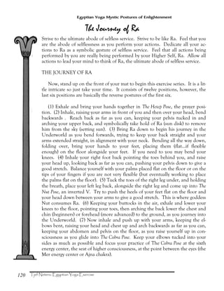 120
Egyptian Yoga Mystic Postures of Enlightenment
Strive to the ultimate abode of selfless service. Strive to be like Ra. Feel that you
are the abode of selflessness as you perform your actions. Dedicate all your ac-
tions to Ra as a symbolic gesture of selfless service. Feel that all actions being
performed by you are really being performed by your Higher Self, Ra. Allow all
actions to lead your mind to think of Ra, the ultimate abode of selfless service.
THE JOURNEY OF RA
Now, stand up on the front of your mat to begin this exercise series. It is a lit-
tle intricate so just take your time. It consists of twelve positions, however, the
last six positions are basically the reverse postures of the first six.
(1) Exhale and bring your hands together in The Hetep Pose, the prayer posi-
tion. (2) Inhale, raising your arms in front of you and then over your head, bend
backwards . Reach back as far as you can, keeping your pelvis tucked in and
arching your upper back, and symbolically take hold of Ra (sun disk) to remove
him from the sky (setting sun). (3) Bring Ra down to begin his journey in the
Underworld as you bend forwards, trying to keep your back straight and your
arms extended straight, in alignment with your neck. Bending all the way down,
folding over, bring your hands to your feet, placing them (flat...if flexible
enough) on the floor alongside your feet. If you need to you may bend your
knees. (4) Inhale your right foot back pointing the toes behind you, and raise
your head up, looking back as far as you can, pushing your pelvis down to give a
good stretch. Balance yourself with your palms placed flat on the floor or on the
tips of your fingers if you are not very flexible (but eventually working to place
the palms flat on the floor). (5) Tuck the toes of the right leg under, and holding
the breath, place your left leg back, alongside the right leg and come up into The
Nut Pose, an inverted V. Try to push the heels of your feet flat on the floor and
your head down between your arms to give a good stretch. This is where goddess
Nut consumes Ra. (6) Keeping your buttocks in the air, exhale and lower your
knees to the floor, pointing your toes, then arching the back lower the chest and
chin (beginners) or forehead (more advanced) to the ground, as you journey into
the Underworld. (7) Now inhale and push up with your arms, keeping the el-
bows bent, raising your head and chest up and arch backwards as far as you can,
keeping your abdomen and pelvis on the floor, as you raise yourself up in con-
sciousness as you glide into The Cobra Pose. Keep your elbows tucked into your
sides as much as possible and focus your practice of The Cobra Pose at the sixth
energy center, the seat of higher consciousness, at the point between the eyes (the
Mer energy center or Ajna chakra).
 