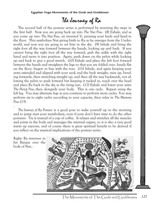 121
Egyptian Yoga Movements of the Gods and Goddesses
The second half of the posture series is performed by reversing the steps in
the first half. Now you are going back up into The Nut Pose. (8) Exhale, and as
you come up into The Nut Pose, an inverted V, pressing your heels and head to
the floor. This symbolizes Nut giving birth to Ra as he emerges from the Under-
world, and now you are going to set him in the sky. (9) Inhale and bring the
right foot all the way forward between the hands, looking up and back. If you
cannot bring the right foot all the way forward, grab the ankle with the right
hand and move it into position. Again, push down on the pelvis while looking
up and back to give a good stretch. (10) Exhale and place the left foot forward
between the hands and straighten the legs so that you are folded over, hands flat
on the floor, fingers in line with the toes. (11) Inhale, and again keeping your
arms extended and aligned with your neck and the back straight, raise up, bend-
ing forwards, then stretching straight up, and then all the way backwards, not al-
lowing the pelvis to push forward but keeping it tucked in, reach over the head
and place Ra back in the sky as the rising sun. (12) Exhale and lower your arms
The Hetep Pose, then alongside your body. This is one cycle. Repeat using the
left leg. You may alternate legs as you continue to perform more cycles. You may
perform six to eight cycles according to your capacity, then relax in The Mummy
Pose (13)
.
The Journey of Ra Posture is a good pose to wake yourself up in the morning
and to jump start your metabolism, even if your don’t have time to do the other
postures. Try it instead of a cup of coffee. It relaxes and stretches all the muscles
and joints in the body and massages the internal organs, so it is also a very good
warm up exercise, and of course there is great spiritual benefit to be derived if
you reflect on the mystical implications of the posture series.
Right: Ra traverses in
his Barque over the
body of Nut..
 