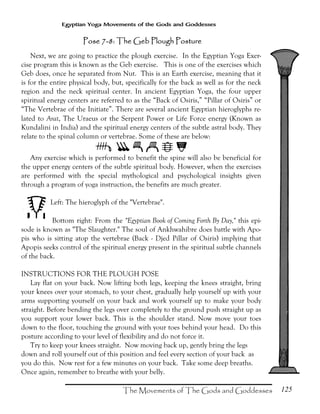 125
Egyptian Yoga Movements of the Gods and Goddesses
Next, we are going to practice the plough exercise. In the Egyptian Yoga Exer-
cise program this is known as the Geb exercise. This is one of the exercises which
Geb does, once he separated from Nut. This is an Earth exercise, meaning that it
is for the entire physical body, but, specifically for the back as well as for the neck
region and the neck spiritual center. In ancient Egyptian Yoga, the four upper
spiritual energy centers are referred to as the “Back of Osiris,” “Pillar of Osiris” or
“The Vertebrae of the Initiate”. There are several ancient Egyptian hieroglyphs re-
lated to Arat, The Uraeus or the Serpent Power or Life Force energy (Known as
Kundalini in India) and the spiritual energy centers of the subtle astral body. They
relate to the spinal column or vertebrae. Some of these are below:
@ABCDF
Any exercise which is performed to benefit the spine will also be beneficial for
the upper energy centers of the subtle spiritual body. However, when the exercises
are performed with the special mythological and psychological insights given
through a program of yoga instruction, the benefits are much greater.
Left: The hieroglyph of the "Vertebrae".
Bottom right: From the "Egyptian Book of Coming Forth By Day," this epi-
sode is known as "The Slaughter." The soul of Ankhwahibre does battle with Apo-
pis who is sitting atop the vertebrae (Back - Djed Pillar of Osiris) implying that
Apopis seeks control of the spiritual energy present in the spiritual subtle channels
of the back.
INSTRUCTIONS FOR THE PLOUGH POSE
Lay flat on your back. Now lifting both legs, keeping the knees straight, bring
your knees over your stomach, to your chest, gradually help yourself up with your
arms supporting yourself on your back and work yourself up to make your body
straight. Before bending the legs over completely to the ground push straight up as
you support your lower back. This is the shoulder stand. Now move your toes
down to the floor, touching the ground with your toes behind your head. Do this
posture according to your level of flexibility and do not force it.
Try to keep your knees straight. Now moving back up, gently bring the legs
down and roll yourself out of this position and feel every section of your back as
you do this. Now rest for a few minutes on your back. Take some deep breaths.
Once again, remember to breathe with your belly.
Pose 7Pose 7Pose 7Pose 7----8: The Geb Plough Posture8: The Geb Plough Posture8: The Geb Plough Posture8: The Geb Plough Posture
 