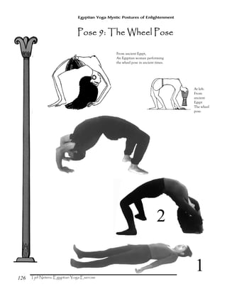 126
Egyptian Yoga Mystic Postures of Enlightenment
At left:
From
ancient
Egypt
The wheel
pose.
From ancient Egypt,
An Egyptian woman performing
the wheel pose in ancient times.
Pose 9: The Wheel PosePose 9: The Wheel PosePose 9: The Wheel PosePose 9: The Wheel Pose
1
2
 