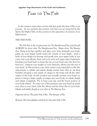 129
Egyptian Yoga Movements of the Gods and Goddesses
In the creation story, there are two fish that guide the boat of Ra on its
journey. As you perform this posture, feel that you are being led by the
Spirit, the Higher Self, on this journey to the experience of oneness of en-
lightenment.
THE FISH POSE:
The Fish Pose is the counter pose for The Shoulderstand Pose and should
ALWAYS be done after The Shoulderstand Pose. Begin from The Mummy
Pose. Bring your legs together and place your arms alongside your body,
palms up, your fingers barely under the outside of your thighs. Grab a
hold of your thighs for leverage and gently raise your upper body as you
come onto your elbows. Now arch your neck and upper spine backwards,
bending your head back to bring the top of your head unto the floor be-
hind you. Support your weight on your buttocks, elbows and the top of
your head. In this position, your chest cavity is very expanded so take this
opportunity to inhale and exhale deeply several times (five to six deep
breaths), bringing a rich supply of oxygen to the lungs and all the other
organs of the body. In this position you actually increase your lung’s ca-
pacity to bring a larger supply of oxygen into your body, so inhale deeply
and exhale completely. Try to keep your legs and the lower portion of
your body relaxed. To come out of this position raise your head up touch
your chin to your chest, relax the elbows and lay down flat on your back.
Inhale and exhale deeply as you relax in The Mummy Pose.
Opposite above: The pilot fish of Ra: The Barque of Ra.
Bottom: The hieroglyphic symbols for the pilot fish of Ra
Pose 10: The FishPose 10: The FishPose 10: The FishPose 10: The Fish
 