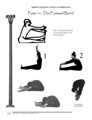 130
Egyptian Yoga Mystic Postures of Enlightenment
1 2
The standing
Forward Bend
Left: A yogi performing The
Sitting Forward Bend - from
Ancient Egypt.
Pose 11: The Forward BendPose 11: The Forward BendPose 11: The Forward BendPose 11: The Forward Bend
 